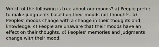 Which of the following is true about our moods? a) People prefer to make judgments based on their moods not thoughts. b) Peoples' moods change with a change in their thoughts and knowledge. c) People are unaware that their moods have an effect on their thoughts. d) Peoples' memories and judgments change with their mood.