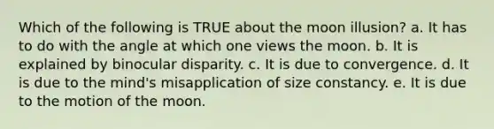 Which of the following is TRUE about the moon illusion? a. It has to do with the angle at which one views the moon. b. It is explained by binocular disparity. c. It is due to convergence. d. It is due to the mind's misapplication of size constancy. e. It is due to the motion of the moon.