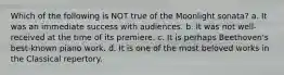Which of the following is NOT true of the Moonlight sonata? a. It was an immediate success with audiences. b. It was not well-received at the time of its premiere. c. It is perhaps Beethoven's best-known piano work. d. It is one of the most beloved works in the Classical repertory.