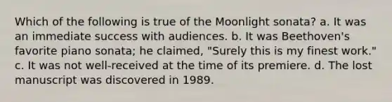 Which of the following is true of the Moonlight sonata? a. It was an immediate success with audiences. b. It was Beethoven's favorite piano sonata; he claimed, "Surely this is my finest work." c. It was not well-received at the time of its premiere. d. The lost manuscript was discovered in 1989.