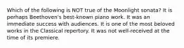 Which of the following is NOT true of the Moonlight sonata? It is perhaps Beethoven's best-known piano work. It was an immediate success with audiences. It is one of the most beloved works in the Classical repertory. It was not well-received at the time of its premiere.