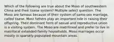 Which of the following are true about the Moso of southwestern China and their tisese system? Multiple select question. The Moso are famous because of their system of same-sex marriage, called tisese. Most fathers play an important role in raising their offspring. Their dominant form of sexual and reproductive union is a visiting system. The Moso are matrilineal and prefer to live in matrilocal extended-family households. Moso marriages occur mostly in sparsely-populated mountain areas.