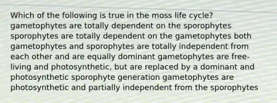 Which of the following is true in the moss life cycle? gametophytes are totally dependent on the sporophytes sporophytes are totally dependent on the gametophytes both gametophytes and sporophytes are totally independent from each other and are equally dominant gametophytes are free-living and photosynthetic, but are replaced by a dominant and photosynthetic sporophyte generation gametophytes are photosynthetic and partially independent from the sporophytes