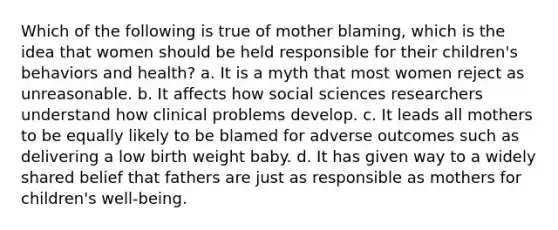 Which of the following is true of mother blaming, which is the idea that women should be held responsible for their children's behaviors and health? a. It is a myth that most women reject as unreasonable. b. It affects how social sciences researchers understand how clinical problems develop. c. It leads all mothers to be equally likely to be blamed for adverse outcomes such as delivering a low birth weight baby. d. It has given way to a widely shared belief that fathers are just as responsible as mothers for children's well-being.