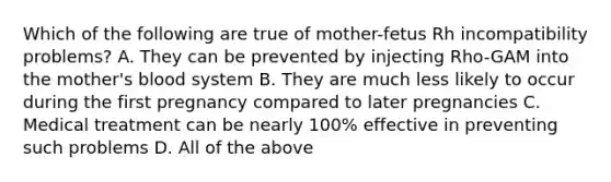 Which of the following are true of mother-fetus Rh incompatibility problems? A. They can be prevented by injecting Rho-GAM into the mother's blood system B. They are much less likely to occur during the first pregnancy compared to later pregnancies C. Medical treatment can be nearly 100% effective in preventing such problems D. All of the above