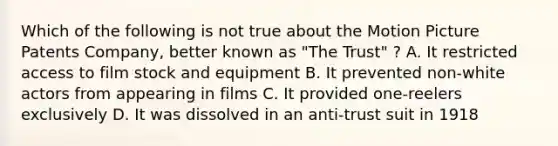 Which of the following is not true about the Motion Picture Patents Company, better known as "The Trust" ? A. It restricted access to film stock and equipment B. It prevented non-white actors from appearing in films C. It provided one-reelers exclusively D. It was dissolved in an anti-trust suit in 1918