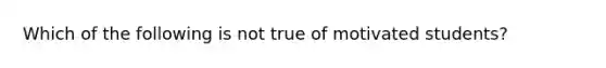 Which of the following is not true of motivated students?