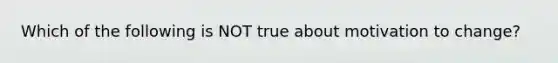 Which of the following is NOT true about motivation to change?