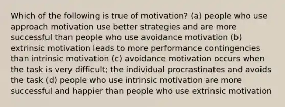 Which of the following is true of motivation? (a) people who use approach motivation use better strategies and are more successful than people who use avoidance motivation (b) extrinsic motivation leads to more performance contingencies than intrinsic motivation (c) avoidance motivation occurs when the task is very difficult; the individual procrastinates and avoids the task (d) people who use intrinsic motivation are more successful and happier than people who use extrinsic motivation