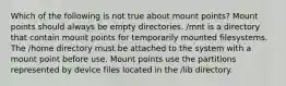 Which of the following is not true about mount points? Mount points should always be empty directories. /mnt is a directory that contain mount points for temporarily mounted filesystems. The /home directory must be attached to the system with a mount point before use. Mount points use the partitions represented by device files located in the /lib directory.