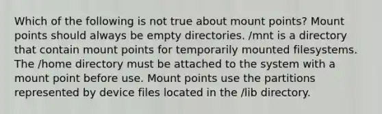 Which of the following is not true about mount points? Mount points should always be empty directories. /mnt is a directory that contain mount points for temporarily mounted filesystems. The /home directory must be attached to the system with a mount point before use. Mount points use the partitions represented by device files located in the /lib directory.