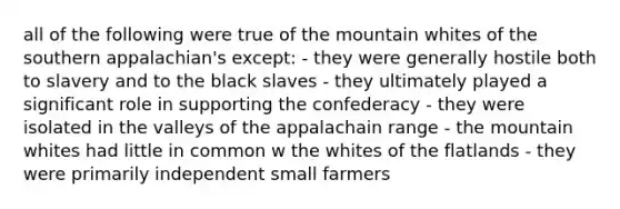 all of the following were true of the mountain whites of the southern appalachian's except: - they were generally hostile both to slavery and to the black slaves - they ultimately played a significant role in supporting the confederacy - they were isolated in the valleys of the appalachain range - the mountain whites had little in common w the whites of the flatlands - they were primarily independent small farmers