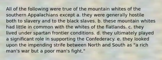 All of the following were true of the mountain whites of the southern Appalachians except a. they were generally hostile both to slavery and to the black slaves. b. these mountain whites had little in common with the whites of the flatlands. c. they lived under spartan frontier conditions. d. they ultimately played a significant role in supporting the Confederacy. e. they looked upon the impending strife between North and South as "a rich man's war but a poor man's fight."