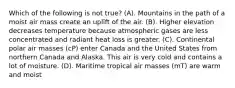 Which of the following is not true? (A). Mountains in the path of a moist air mass create an uplift of the air. (B). Higher elevation decreases temperature because atmospheric gases are less concentrated and radiant heat loss is greater. (C). Continental polar air masses (cP) enter Canada and the United States from northern Canada and Alaska. This air is very cold and contains a lot of moisture. (D). Maritime tropical air masses (mT) are warm and moist