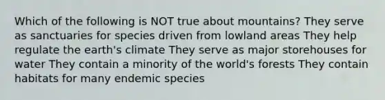 Which of the following is NOT true about mountains? They serve as sanctuaries for species driven from lowland areas They help regulate the earth's climate They serve as major storehouses for water They contain a minority of the world's forests They contain habitats for many endemic species