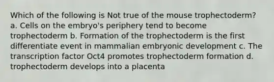 Which of the following is Not true of the mouse trophectoderm? a. Cells on the embryo's periphery tend to become trophectoderm b. Formation of the trophectoderm is the first differentiate event in mammalian embryonic development c. The transcription factor Oct4 promotes trophectoderm formation d. trophectoderm develops into a placenta