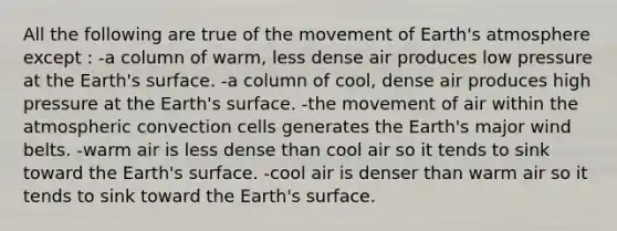 All the following are true of the movement of <a href='https://www.questionai.com/knowledge/kRonPjS5DU-earths-atmosphere' class='anchor-knowledge'>earth's atmosphere</a> except : -a column of warm, less dense air produces low pressure at the Earth's surface. -a column of cool, dense air produces high pressure at the Earth's surface. -the movement of air within the atmospheric convection cells generates the Earth's major wind belts. -warm air is less dense than cool air so it tends to sink toward the Earth's surface. -cool air is denser than warm air so it tends to sink toward the Earth's surface.