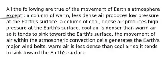 All the following are true of the movement of Earth's atmosphere except : a column of warm, less dense air produces low pressure at the Earth's surface. a column of cool, dense air produces high pressure at the Earth's surface. cool air is denser than warm air so it tends to sink toward the Earth's surface. the movement of air within the atmospheric convection cells generates the Earth's major wind belts. warm air is less dense than cool air so it tends to sink toward the Earth's surface