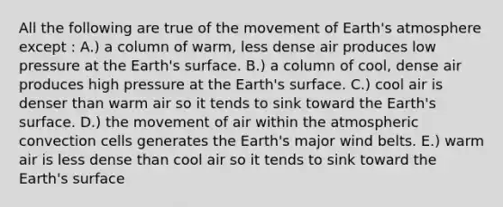 All the following are true of the movement of Earth's atmosphere except : A.) a column of warm, less dense air produces low pressure at the Earth's surface. B.) a column of cool, dense air produces high pressure at the Earth's surface. C.) cool air is denser than warm air so it tends to sink toward the Earth's surface. D.) the movement of air within the atmospheric convection cells generates the Earth's major wind belts. E.) warm air is less dense than cool air so it tends to sink toward the Earth's surface