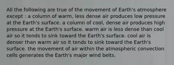 All the following are true of the movement of Earth's atmosphere except : a column of warm, less dense air produces low pressure at the Earth's surface. a column of cool, dense air produces high pressure at the Earth's surface. warm air is less dense than cool air so it tends to sink toward the Earth's surface. cool air is denser than warm air so it tends to sink toward the Earth's surface. the movement of air within the atmospheric convection cells generates the Earth's major wind belts.