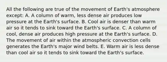 All the following are true of the movement of Earth's atmosphere except: A. A column of warm, less dense air produces low pressure at the Earth's surface. B. Cool air is denser than warm air so it tends to sink toward the Earth's surface. C. A column of cool, dense air produces high pressure at the Earth's surface. D. The movement of air within the atmospheric convection cells generates the Earth's major wind belts. E. Warm air is less dense than cool air so it tends to sink toward the Earth's surface.