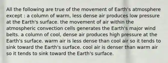 All the following are true of the movement of Earth's atmosphere except : a column of warm, less dense air produces low pressure at the Earth's surface. the movement of air within the atmospheric convection cells generates the Earth's major wind belts. a column of cool, dense air produces high pressure at the Earth's surface. warm air is less dense than cool air so it tends to sink toward the Earth's surface. cool air is denser than warm air so it tends to sink toward the Earth's surface.