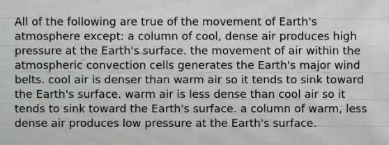 All of the following are true of the movement of Earth's atmosphere except: a column of cool, dense air produces high pressure at the Earth's surface. the movement of air within the atmospheric convection cells generates the Earth's major wind belts. cool air is denser than warm air so it tends to sink toward the Earth's surface. warm air is less dense than cool air so it tends to sink toward the Earth's surface. a column of warm, less dense air produces low pressure at the Earth's surface.