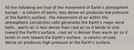 All the following are true of the movement of Earth's atmosphere except : -a column of warm, less dense air produces low pressure at the Earth's surface. -the movement of air within the atmospheric convection cells generates the Earth's major wind belts. -warm air is less dense than cool air so it tends to sink toward the Earth's surface. -cool air is denser than warm air so it tends to sink toward the Earth's surface. -a column of cool, dense air produces high pressure at the Earth's surface.