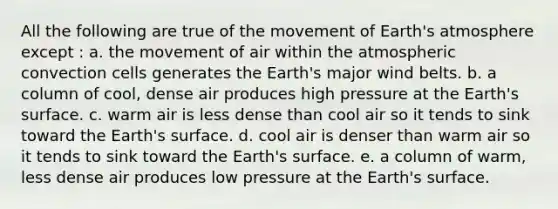 All the following are true of the movement of Earth's atmosphere except : a. the movement of air within the atmospheric convection cells generates the Earth's major wind belts. b. a column of cool, dense air produces high pressure at the Earth's surface. c. warm air is less dense than cool air so it tends to sink toward the Earth's surface. d. cool air is denser than warm air so it tends to sink toward the Earth's surface. e. a column of warm, less dense air produces low pressure at the Earth's surface.