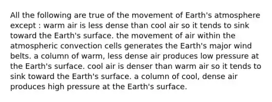 All the following are true of the movement of Earth's atmosphere except : warm air is less dense than cool air so it tends to sink toward the Earth's surface. the movement of air within the atmospheric convection cells generates the Earth's major wind belts. a column of warm, less dense air produces low pressure at the Earth's surface. cool air is denser than warm air so it tends to sink toward the Earth's surface. a column of cool, dense air produces high pressure at the Earth's surface.