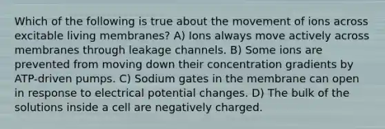 Which of the following is true about the movement of ions across excitable living membranes? A) Ions always move actively across membranes through leakage channels. B) Some ions are prevented from moving down their concentration gradients by ATP-driven pumps. C) Sodium gates in the membrane can open in response to electrical potential changes. D) The bulk of the solutions inside a cell are negatively charged.