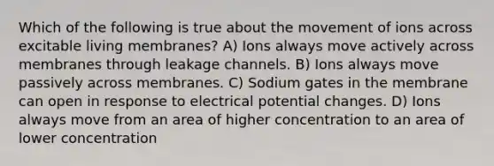 Which of the following is true about the movement of ions across excitable living membranes? A) Ions always move actively across membranes through leakage channels. B) Ions always move passively across membranes. C) Sodium gates in the membrane can open in response to electrical potential changes. D) Ions always move from an area of higher concentration to an area of lower concentration