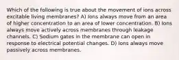 Which of the following is true about the movement of ions across excitable living membranes? A) Ions always move from an area of higher concentration to an area of lower concentration. B) Ions always move actively across membranes through leakage channels. C) Sodium gates in the membrane can open in response to electrical potential changes. D) Ions always move passively across membranes.