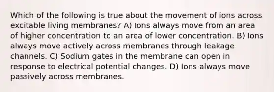 Which of the following is true about the movement of ions across excitable living membranes? A) Ions always move from an area of higher concentration to an area of lower concentration. B) Ions always move actively across membranes through leakage channels. C) Sodium gates in the membrane can open in response to electrical potential changes. D) Ions always move passively across membranes.