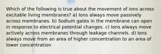 Which of the following is true about the movement of ions across excitable living membranes? a) Ions always move passively across membranes. b) Sodium gates in the membrane can open in response to electrical potential changes. c) Ions always move actively across membranes through leakage channels. d) Ions always move from an area of higher concentration to an area of lower concentration