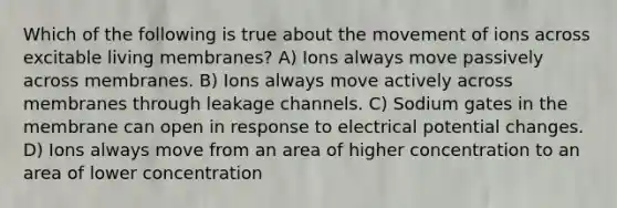 Which of the following is true about the movement of ions across excitable living membranes? A) Ions always move passively across membranes. B) Ions always move actively across membranes through leakage channels. C) Sodium gates in the membrane can open in response to electrical potential changes. D) Ions always move from an area of higher concentration to an area of lower concentration