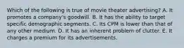 Which of the following is true of movie theater advertising? A. It promotes a company's goodwill. B. It has the ability to target specific demographic segments. C. Its CPM is lower than that of any other medium. D. It has an inherent problem of clutter. E. It charges a premium for its advertisements.