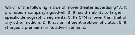 Which of the following is true of movie theater advertising? A. It promotes a company's goodwill. B. It has the ability to target specific demographic segments. C. Its CPM is lower than that of any other medium. D. It has an inherent problem of clutter. E. It charges a premium for its advertisements.