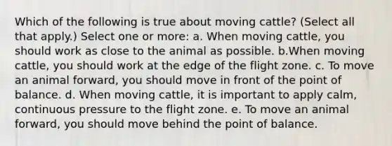 Which of the following is true about moving cattle? (Select all that apply.) Select one or more: a. When moving cattle, you should work as close to the animal as possible. b.When moving cattle, you should work at the edge of the flight zone. c. To move an animal forward, you should move in front of the point of balance. d. When moving cattle, it is important to apply calm, continuous pressure to the flight zone. e. To move an animal forward, you should move behind the point of balance.