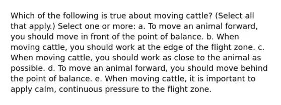 Which of the following is true about moving cattle? (Select all that apply.) Select one or more: a. To move an animal forward, you should move in front of the point of balance. b. When moving cattle, you should work at the edge of the flight zone. c. When moving cattle, you should work as close to the animal as possible. d. To move an animal forward, you should move behind the point of balance. e. When moving cattle, it is important to apply calm, continuous pressure to the flight zone.