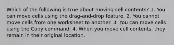 Which of the following is true about moving cell contents? 1. You can move cells using the drag-and-drop feature. 2. You cannot move cells from one worksheet to another. 3. You can move cells using the Copy command. 4. When you move cell contents, they remain in their original location.