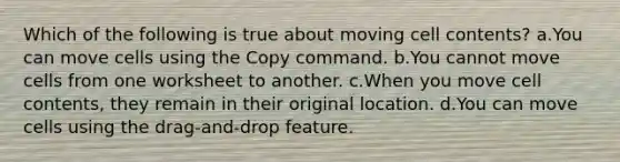 Which of the following is true about moving cell contents? a.You can move cells using the Copy command. b.You cannot move cells from one worksheet to another. c.When you move cell contents, they remain in their original location. d.You can move cells using the drag-and-drop feature.