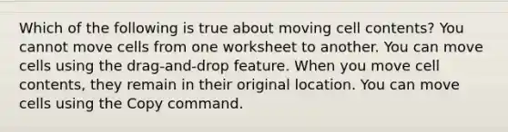 Which of the following is true about moving cell contents? You cannot move cells from one worksheet to another. You can move cells using the drag-and-drop feature. When you move cell contents, they remain in their original location. You can move cells using the Copy command.