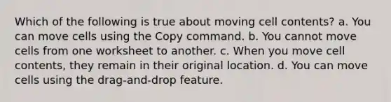 Which of the following is true about moving cell contents? a. You can move cells using the Copy command. b. You cannot move cells from one worksheet to another. c. When you move cell contents, they remain in their original location. d. You can move cells using the drag-and-drop feature.