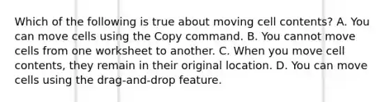 Which of the following is true about moving cell contents? A. You can move cells using the Copy command. B. You cannot move cells from one worksheet to another. C. When you move cell contents, they remain in their original location. D. You can move cells using the drag-and-drop feature.