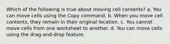 Which of the following is true about moving cell contents? a. You can move cells using the Copy command. b. When you move cell contents, they remain in their original location. c. You cannot move cells from one worksheet to another. d. You can move cells using the drag-and-drop feature.