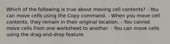 Which of the following is true about moving cell contents? - You can move cells using the Copy command. - When you move cell contents, they remain in their original location. - You cannot move cells from one worksheet to another. - You can move cells using the drag-and-drop feature.