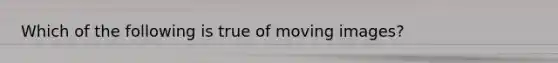 Which of the following is true of moving images?