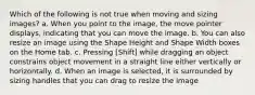 Which of the following is not true when moving and sizing images? a. When you point to the image, the move pointer displays, indicating that you can move the image. b. You can also resize an image using the Shape Height and Shape Width boxes on the Home tab. c. Pressing [Shift] while dragging an object constrains object movement in a straight line either vertically or horizontally. d. When an image is selected, it is surrounded by sizing handles that you can drag to resize the image