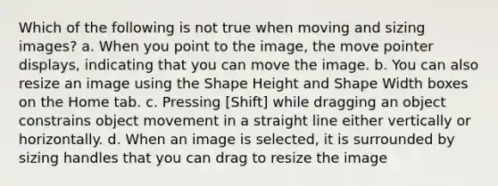 Which of the following is not true when moving and sizing images? a. When you point to the image, the move pointer displays, indicating that you can move the image. b. You can also resize an image using the Shape Height and Shape Width boxes on the Home tab. c. Pressing [Shift] while dragging an object constrains object movement in a straight line either vertically or horizontally. d. When an image is selected, it is surrounded by sizing handles that you can drag to resize the image